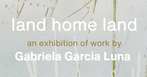 Poster for event with a the words land home land an exhibition of work by Gabriela Garcia Luna.